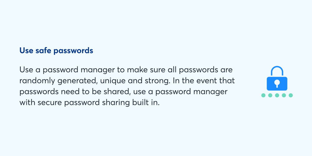 Use safe passwords: Use a password manager to make sure all passwords are randomly generated, unique, and strong. In the event that passwords need to be shared, use a password manager with secure password sharing built in. 